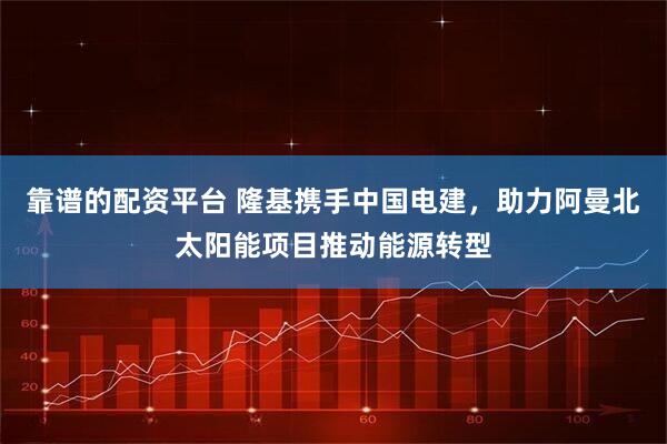 靠谱的配资平台 隆基携手中国电建，助力阿曼北太阳能项目推动能源转型