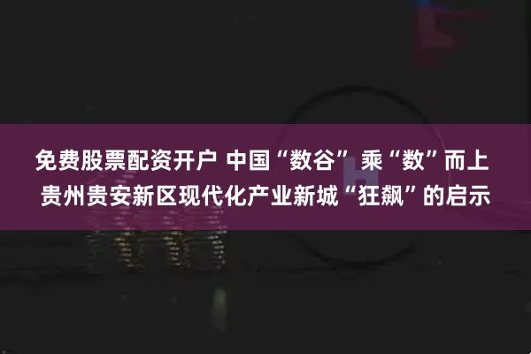免费股票配资开户 中国“数谷” 乘“数”而上 贵州贵安新区现代化产业新城“狂飙”的启示