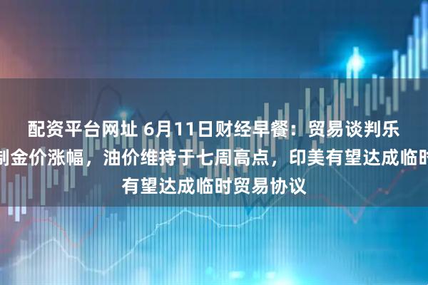 配资平台网址 6月11日财经早餐：贸易谈判乐观预期限制金价涨幅，油价维持于七周高点，印美有望达成临时贸易协议