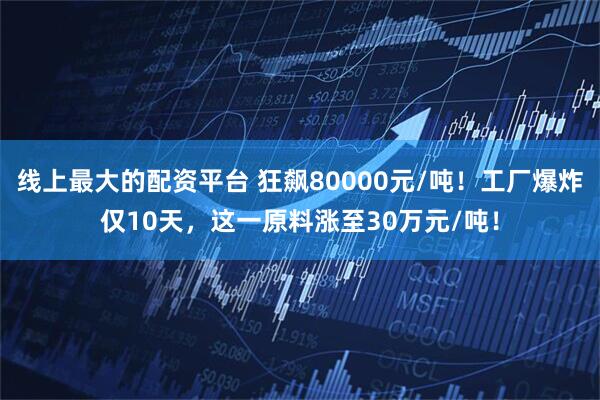 线上最大的配资平台 狂飙80000元/吨！工厂爆炸仅10天，这一原料涨至30万元/吨！