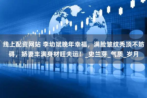 线上配资网站 李幼斌晚年幸福，满脸皱纹秃顶不妨碍，娇妻丰满身材旺夫运！_史兰芽_气质_岁月