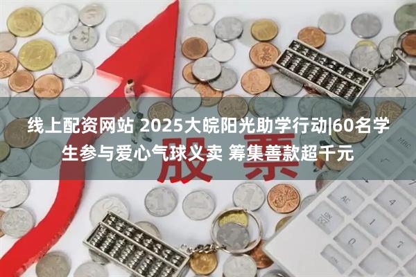 线上配资网站 2025大皖阳光助学行动|60名学生参与爱心气球义卖 筹集善款超千元