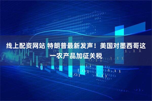 线上配资网站 特朗普最新发声！美国对墨西哥这一农产品加征关税