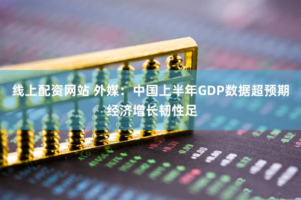 线上配资网站 外媒：中国上半年GDP数据超预期 经济增长韧性足