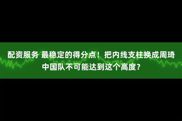 配资服务 最稳定的得分点！把内线支柱换成周琦中国队不可能达到这个高度？