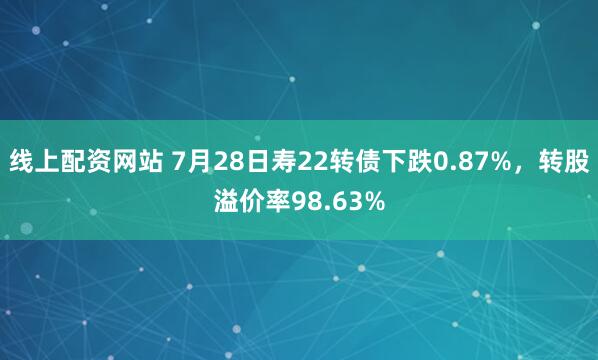 线上配资网站 7月28日寿22转债下跌0.87%，转股溢价率98.63%