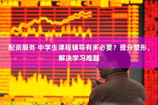 配资服务 中学生课程辅导有多必要？提分塑形，解决学习难题