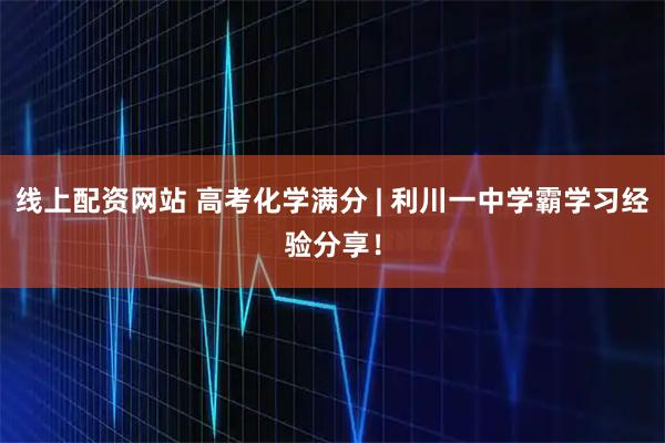 线上配资网站 高考化学满分 | 利川一中学霸学习经验分享！