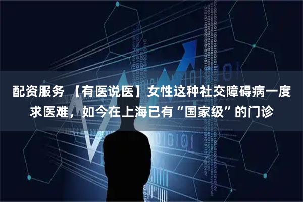 配资服务 【有医说医】女性这种社交障碍病一度求医难，如今在上海已有“国家级”的门诊