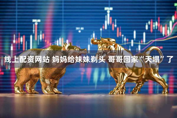 线上配资网站 妈妈给妹妹剃头 哥哥回家“天塌”了