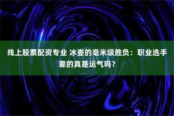 线上股票配资专业 冰壶的毫米级胜负：职业选手靠的真是运气吗？